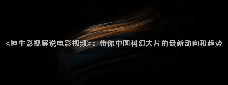 青春环游记第二季星辰影视：<神牛影视解说电影视频>：带你中国科幻大片的最新动向和趋势